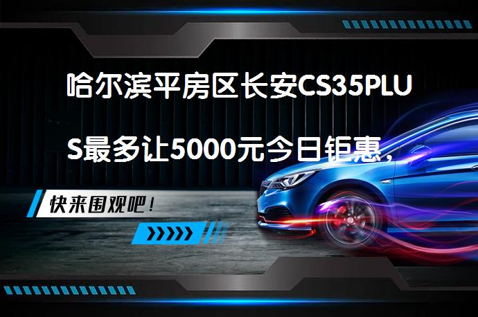 哈尔滨平房区长安CS35PLUS最多让5000元今日钜惠，值得入手吗？_58汽车
