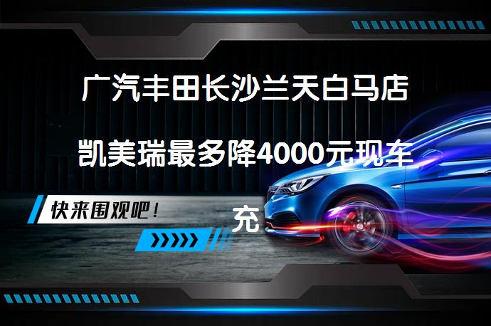 广汽丰田长沙兰天白马店凯美瑞最多降4000元现车充足？优惠力度究竟如何？_58汽车