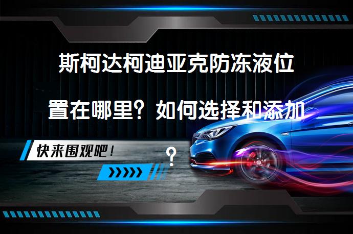 斯柯达柯迪亚克防冻液位置在哪里？如何选择和添加？_58汽车