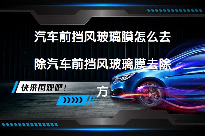 汽车前挡风玻璃膜怎么去除汽车前挡风玻璃膜去除方法有哪些_58汽车
