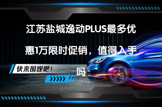 江苏盐城逸动PLUS最多优惠1万限时促销，值得入手吗？_58汽车