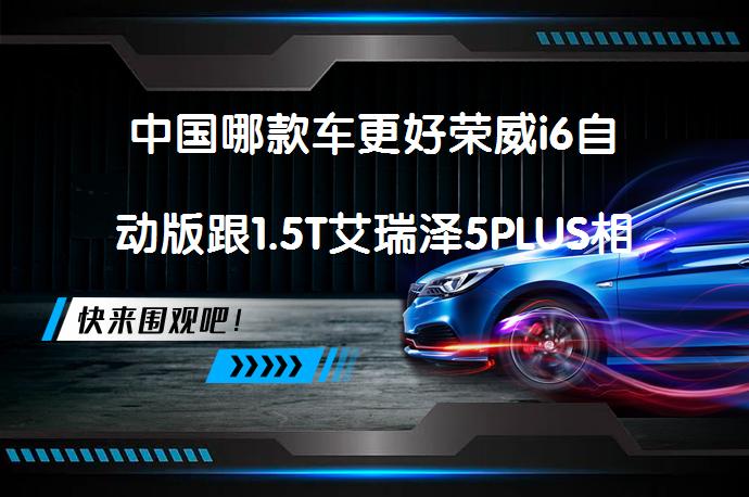中国哪款车更好荣威i6自动版跟1.5T艾瑞泽5PLUS相比的区别是什么？_58汽车