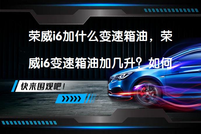 荣威i6加什么变速箱油，荣威i6变速箱油加几升？如何选择适合的变速箱油？_58汽车