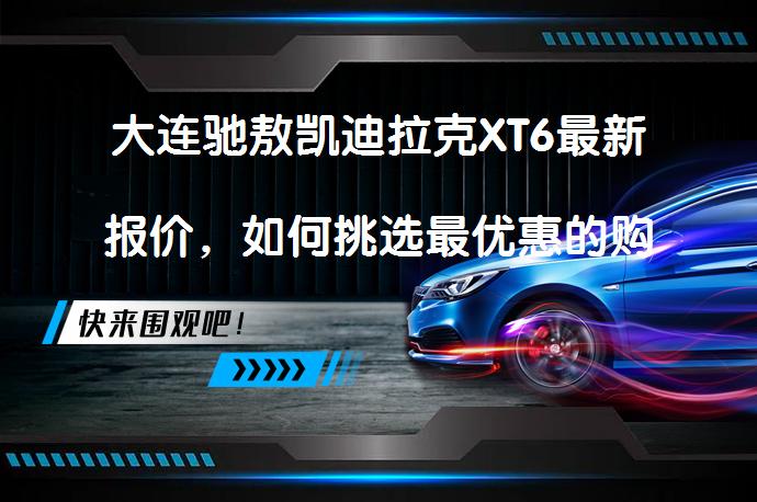 大连驰敖凯迪拉克XT6最新报价，如何挑选最优惠的购车渠道？_58汽车