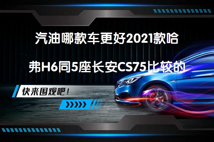 汽油哪款车更好2021款哈弗H6同5座长安CS75比较的区别，谁更值得购买？_58汽车