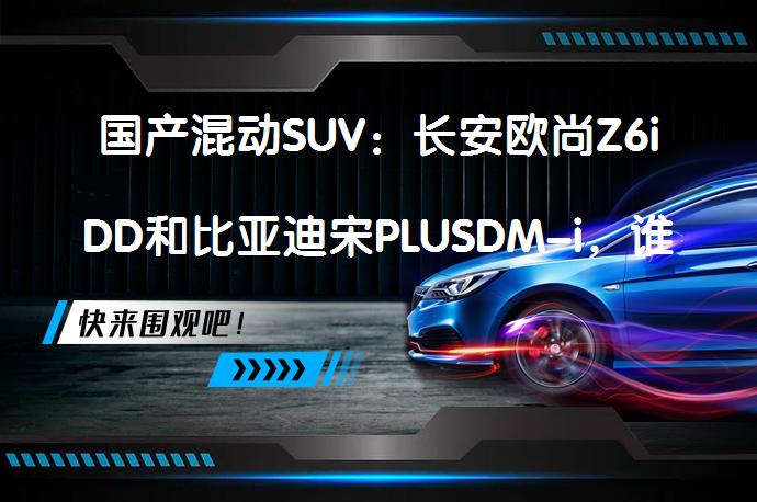 国产混动SUV：长安欧尚Z6iDD和比亚迪宋PLUSDM-i，谁更值得入手？你选谁？_58汽车