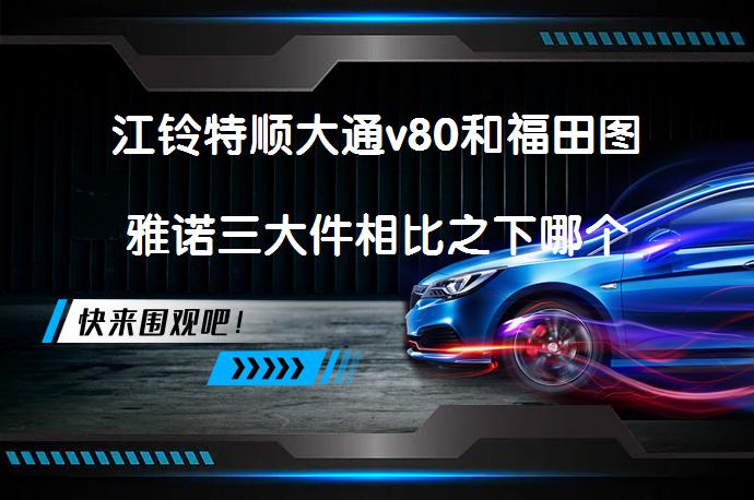 江铃特顺大通v80和福田图雅诺三大件相比之下哪个更好点？大神了解的回答下？感谢！！！？有何优劣势？_58汽车
