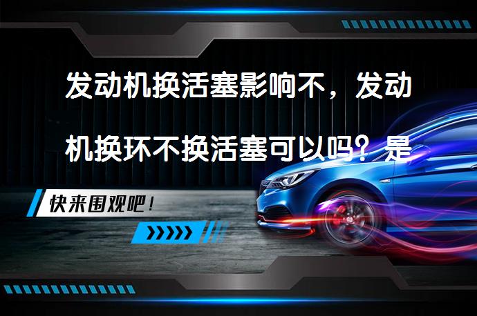 发动机换活塞影响不，发动机换环不换活塞可以吗？是否需要同时更换？_58汽车