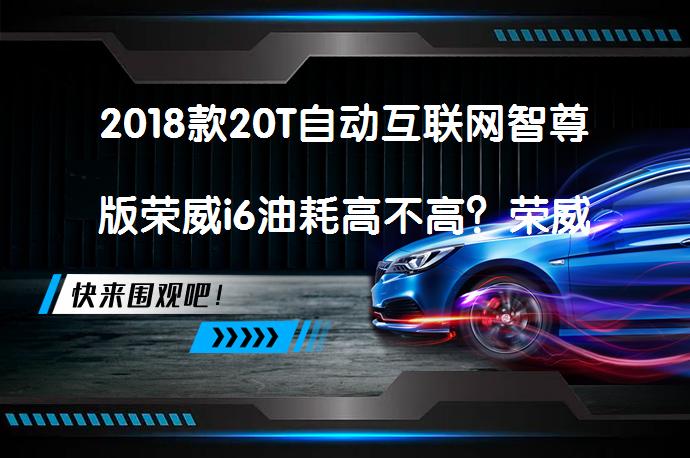 2018款20T自动互联网智尊版荣威i6油耗高不高？荣威i6购车手册_58汽车