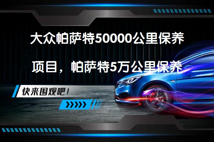 大众帕萨特50000公里保养项目，帕萨特5万公里保养要做些什么吗？_58汽车