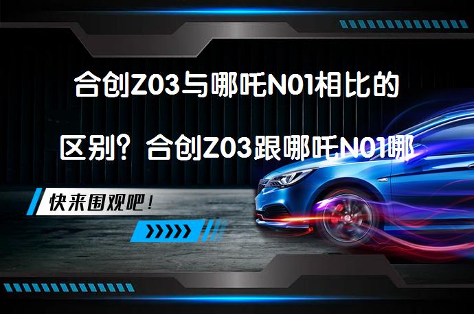 合创Z03与哪吒N01相比的区别？合创Z03跟哪吒N01哪个好，你更倾向于哪一款？_58汽车