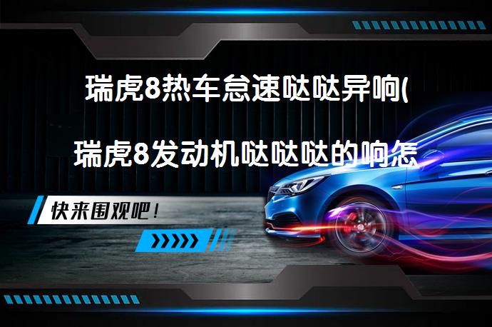 瑞虎8热车怠速哒哒异响(瑞虎8发动机哒哒哒的响怎么回事)_58汽车