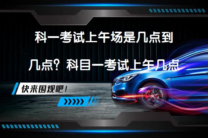 科一考试上午场是几点到几点？科目一考试上午几点开始？_58汽车