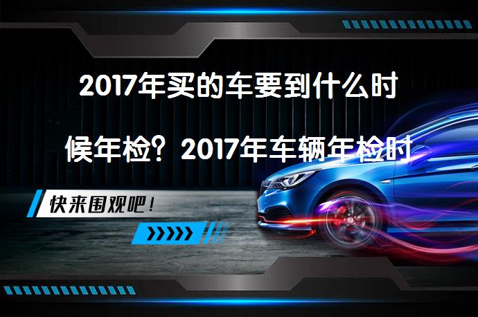 2017年买的车要到什么时候年检？2017年车辆年检时间是什么时候？_58汽车