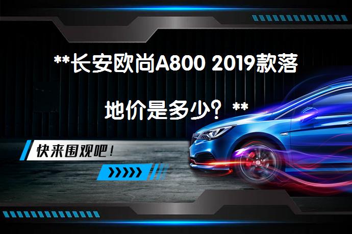 **长安欧尚A800 2019款落地价是多少？**_58汽车