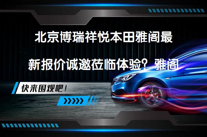 北京博瑞祥悦本田雅阁最新报价诚邀莅临体验？雅阁动力表现如何？_58汽车