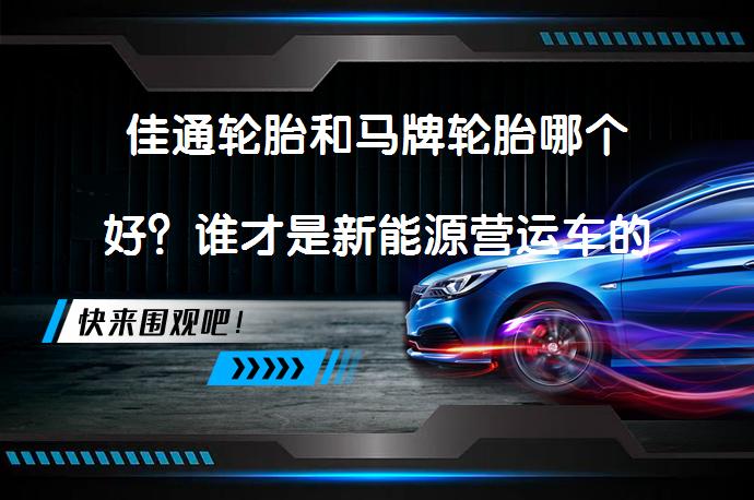 佳通轮胎和马牌轮胎哪个好？谁才是新能源营运车的不二之选？_58汽车