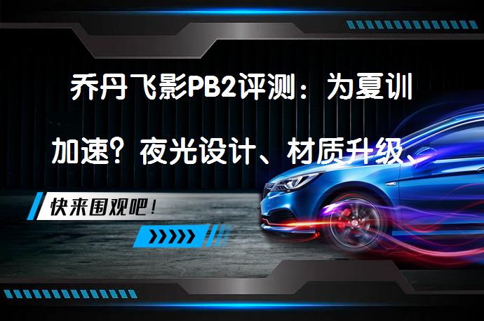 乔丹飞影PB2评测：为夏训加速？夜光设计、材质升级、防滑性能提升，飞影PB2.0是否值得入手？_58汽车