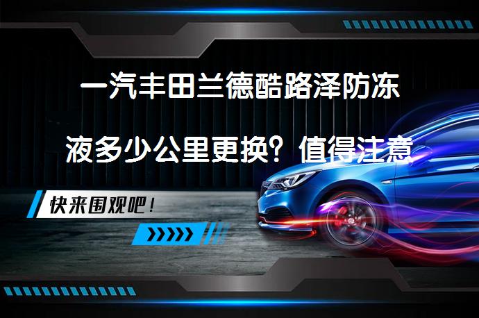 一汽丰田兰德酷路泽防冻液多少公里更换？值得注意的防冻液更换周期_58汽车