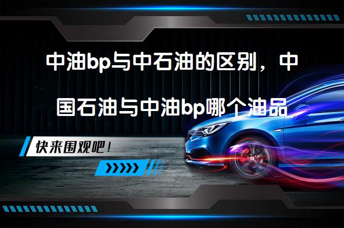 中油bp与中石油的区别，中国石油与中油bp哪个油品好_58汽车