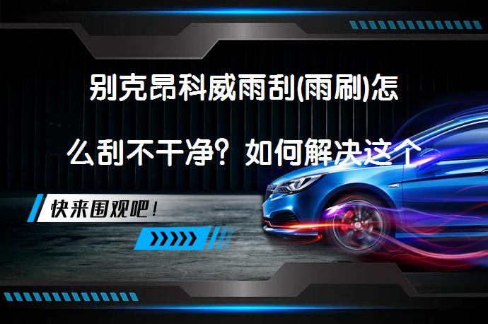 别克昂科威雨刮(雨刷)怎么刮不干净？如何解决这个问题？_58汽车