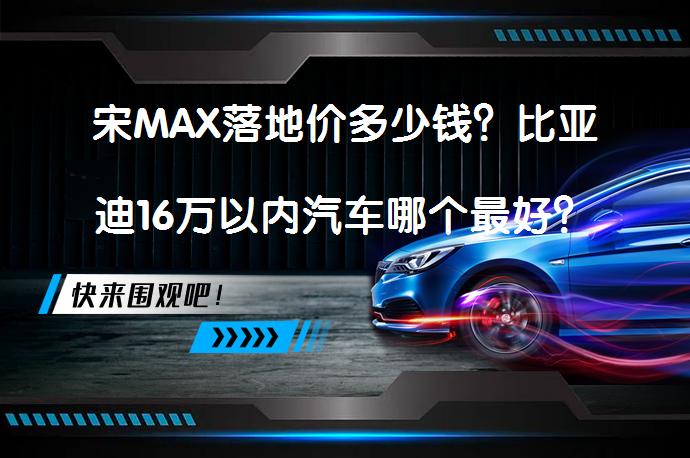 宋MAX落地价多少钱？比亚迪16万以内汽车哪个最好？_58汽车