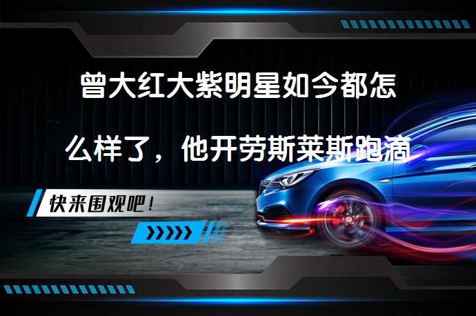 曾大红大紫明星如今都怎么样了，他开劳斯莱斯跑滴滴了吗？_58汽车