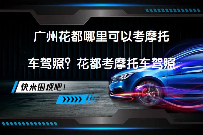 广州花都哪里可以考摩托车驾照？花都考摩托车驾照如何报名？_58汽车