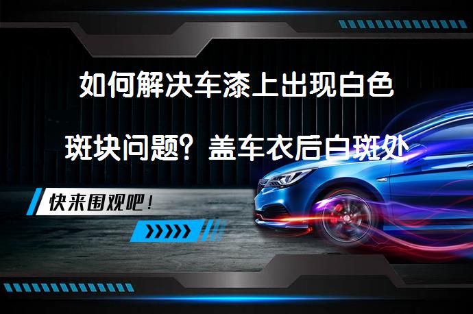 如何解决车漆上出现白色斑块问题？盖车衣后白斑处理步骤是怎样的？_58汽车