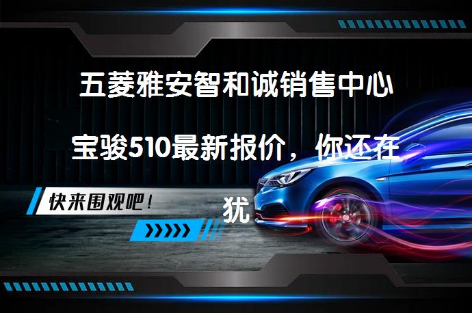 五菱雅安智和诚销售中心宝骏510最新报价，你还在犹豫吗？_58汽车