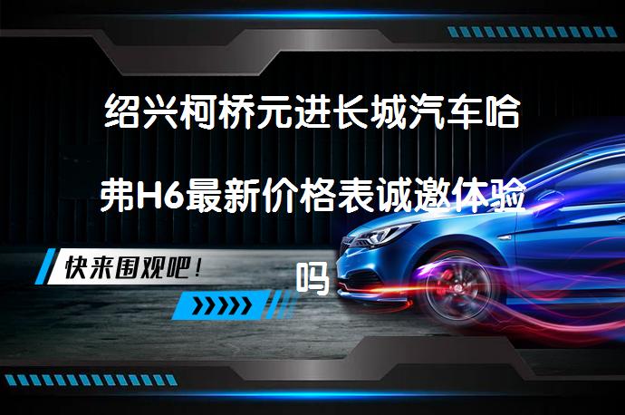 绍兴柯桥元进长城汽车哈弗H6最新价格表诚邀体验吗？_58汽车
