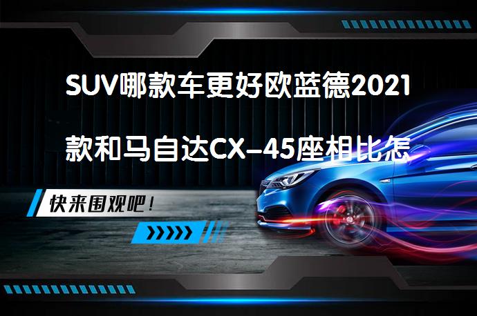 SUV哪款车更好欧蓝德2021款和马自达CX-45座相比怎么选？_58汽车